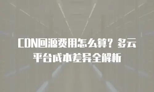 CDN回源费用怎么算？多云平台成本差异全解析