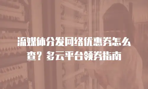 流媒体分发网络优惠券怎么查？多云平台领券指南