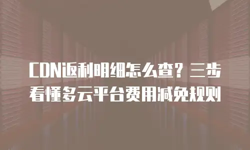 CDN返利明细怎么查？三步看懂多云平台费用减免规则