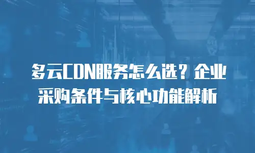 多云CDN服务怎么选？企业采购条件与核心功能解析