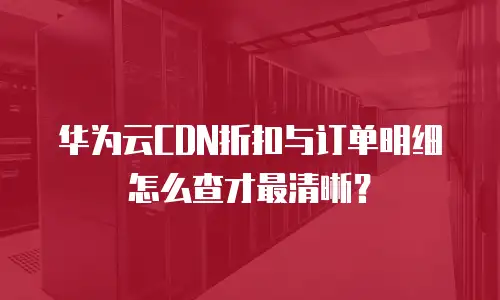 华为云CDN折扣与订单明细怎么查才最清晰？