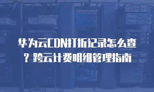 华为云CDN打折记录怎么查？跨云计费明细管理指南