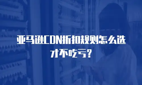 亚马逊CDN折扣规则怎么选才不吃亏？