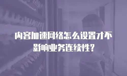 内容加速网络怎么设置才不影响业务连续性？