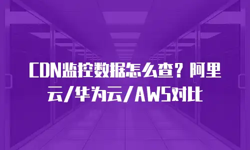 CDN监控数据怎么查？阿里云/华为云/AWS对比