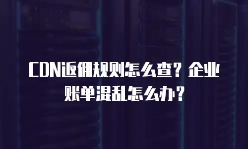 CDN返佣规则怎么查？企业账单混乱怎么办？