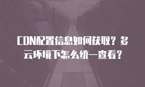 CDN配置信息如何获取？多云环境下怎么统一查看？