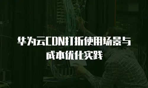 华为云CDN打折使用场景与成本优化实践