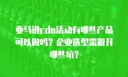亚马逊cdn活动有哪些产品可以做吗？企业选型需避开哪些坑？