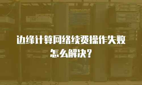 边缘计算网络续费操作失败怎么解决？