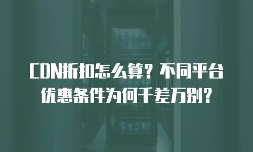 CDN折扣怎么算？不同平台优惠条件为何千差万别？