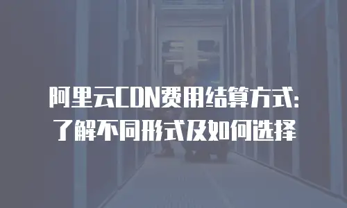 阿里云CDN费用结算方式：了解不同形式及如何选择