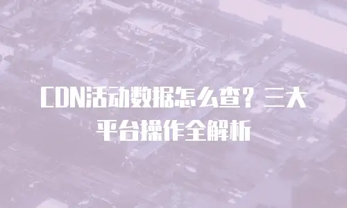 CDN活动数据怎么查？三大平台操作全解析