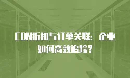 CDN折扣与订单关联：企业如何高效追踪？