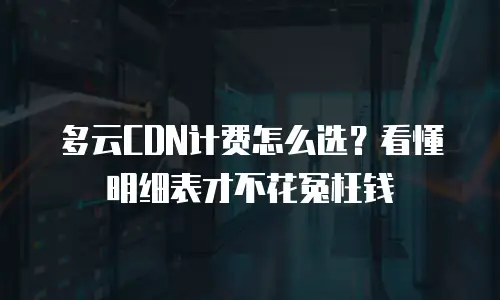 多云CDN计费怎么选？看懂明细表才不花冤枉钱
