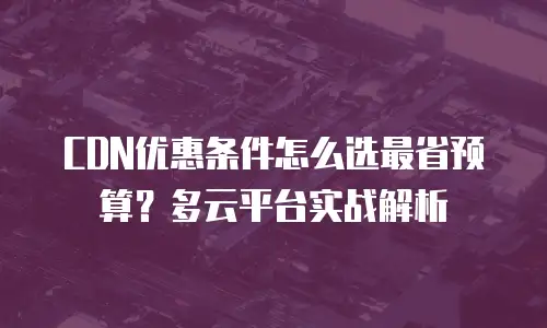 CDN优惠条件怎么选最省预算？多云平台实战解析