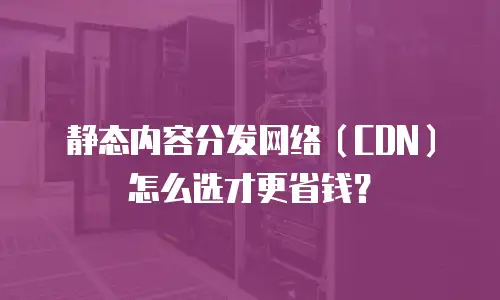 静态内容分发网络（CDN）怎么选才更省钱？