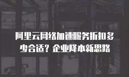 阿里云网络加速服务折扣多少合适？企业降本新思路