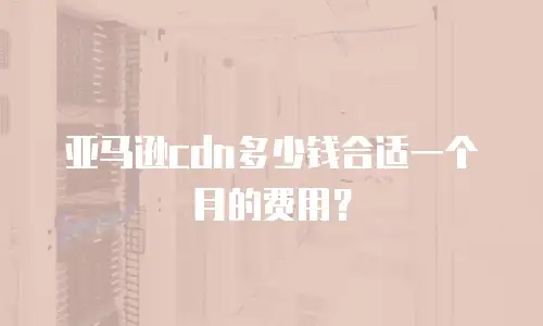 亚马逊cdn多少钱合适一个月的费用？