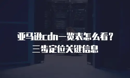 亚马逊cdn一览表怎么看？三步定位关键信息
