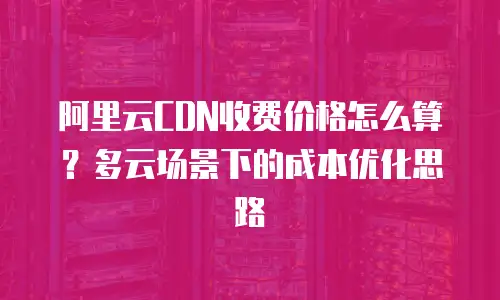 阿里云CDN收费价格怎么算？多云场景下的成本优化思路