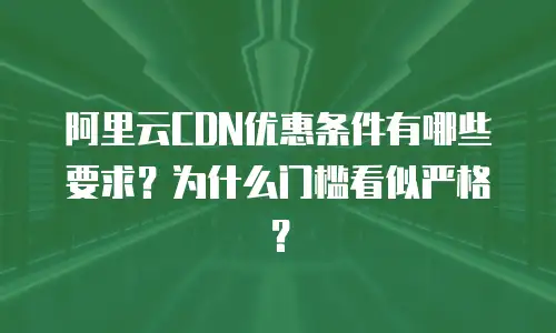 阿里云CDN优惠条件有哪些要求？为什么门槛看似严格？