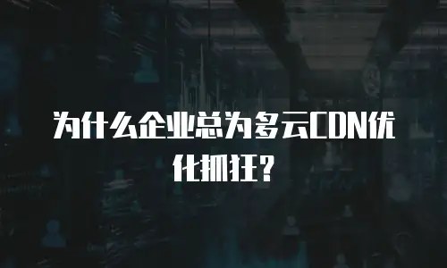 为什么企业总为多云CDN优化抓狂？