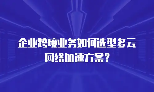 企业跨境业务如何选型多云网络加速方案？