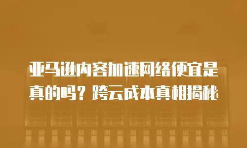 亚马逊内容加速网络便宜是真的吗？跨云成本真相揭秘