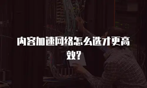 内容加速网络怎么选才更高效？
