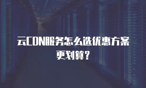 云CDN服务怎么选优惠方案更划算？