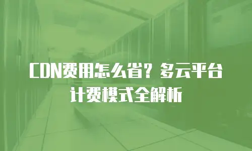 CDN费用怎么省？多云平台计费模式全解析