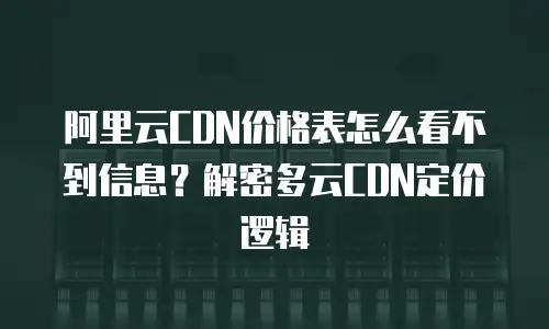 阿里云CDN价格表怎么看不到信息？解密多云CDN定价逻辑