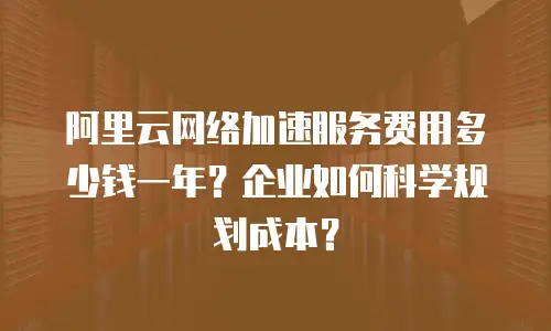 阿里云网络加速服务费用多少钱一年？企业如何科学规划成本？