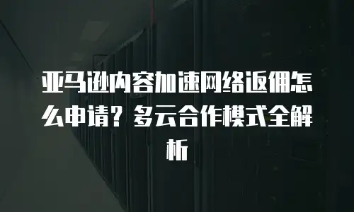 亚马逊内容加速网络返佣怎么申请？多云合作模式全解析