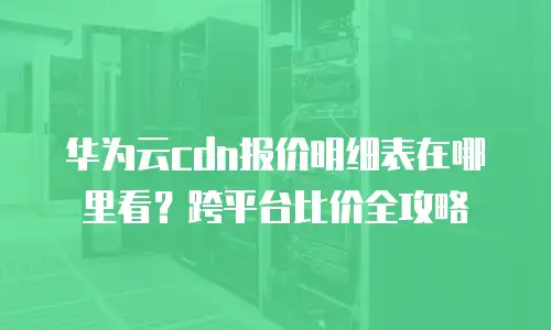 华为云cdn报价明细表在哪里看？跨平台比价全攻略