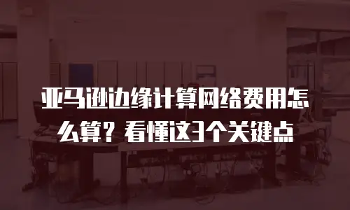 亚马逊边缘计算网络费用怎么算？看懂这3个关键点