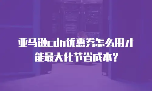 亚马逊cdn优惠券怎么用才能最大化节省成本？