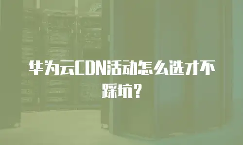 华为云CDN活动怎么选才不踩坑？