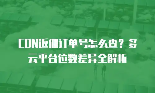 CDN返佣订单号怎么查？多云平台位数差异全解析