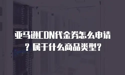 亚马逊CDN代金券怎么申请？属于什么商品类型？