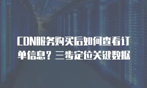 CDN服务购买后如何查看订单信息？三步定位关键数据