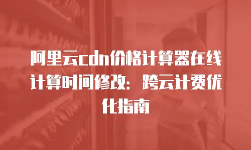 阿里云cdn价格计算器在线计算时间修改：跨云计费优化指南