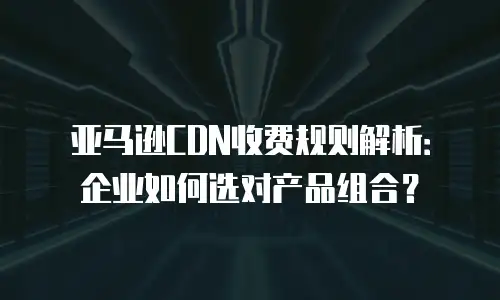 亚马逊CDN收费规则解析：企业如何选对产品组合？