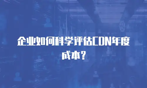 企业如何科学评估CDN年度成本？