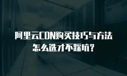 阿里云CDN购买技巧与方法怎么选才不踩坑？
