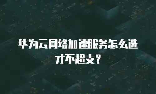 华为云网络加速服务怎么选才不超支？
