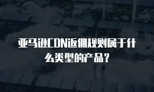亚马逊CDN返佣规则属于什么类型的产品？