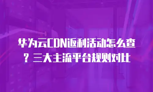 华为云CDN返利活动怎么查？三大主流平台规则对比