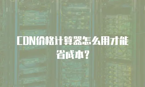 CDN价格计算器怎么用才能省成本？